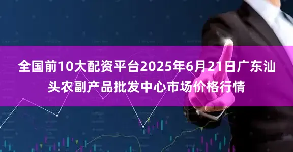 全国前10大配资平台2025年6月21日广东汕头农副产品批发中心市场价格行情