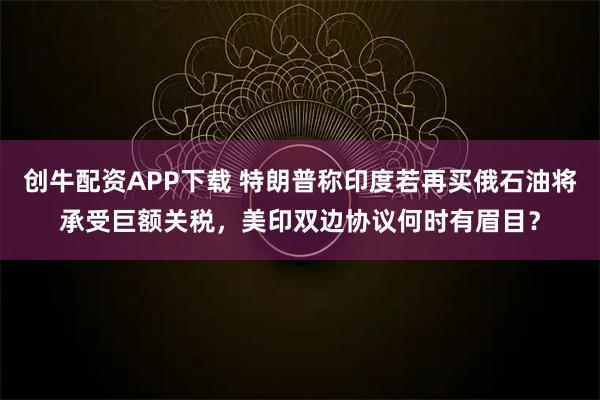 创牛配资APP下载 特朗普称印度若再买俄石油将承受巨额关税，美印双边协议何时有眉目？