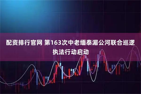 配资排行官网 第163次中老缅泰湄公河联合巡逻执法行动启动