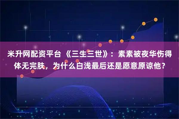 米升网配资平台 《三生三世》：素素被夜华伤得体无完肤，为什么白浅最后还是愿意原谅他？