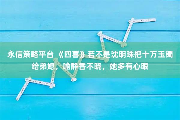 永信策略平台 《四喜》若不是沈明珠把十万玉镯给弟媳，喻静香不晓，她多有心眼