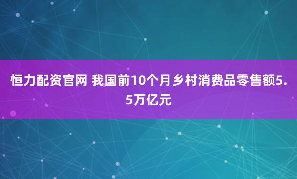恒力配资官网 我国前10个月乡村消费品零售额5.5万亿元