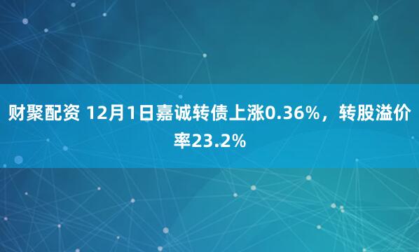 财聚配资 12月1日嘉诚转债上涨0.36%，转股溢价率23.2%