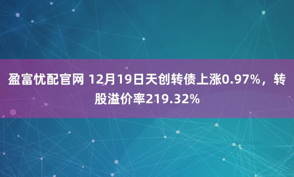 盈富忧配官网 12月19日天创转债上涨0.97%，转股溢价率219.32%
