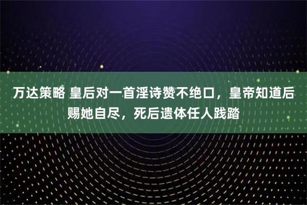 万达策略 皇后对一首淫诗赞不绝口，皇帝知道后赐她自尽，死后遗体任人践踏