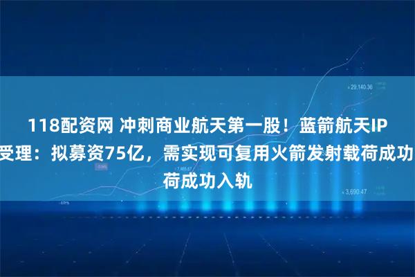 118配资网 冲刺商业航天第一股！蓝箭航天IPO获受理：拟募资75亿，需实现可复用火箭发射载荷成功入轨