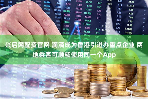 兴启网配资官网 滴滴成为香港引进办重点企业 两地乘客可顺畅使用同一个App
