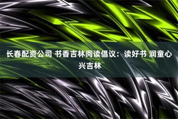 长春配资公司 书香吉林阅读倡议：读好书 润童心 兴吉林