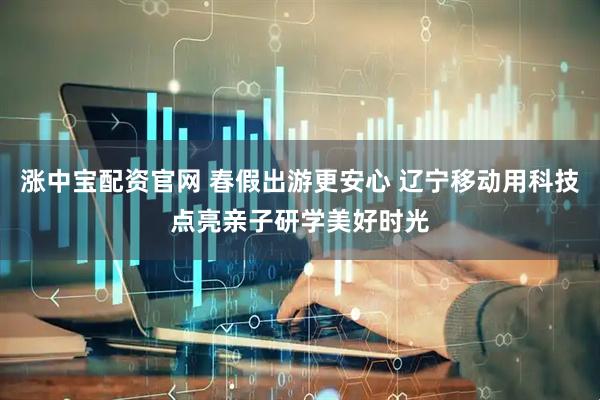 涨中宝配资官网 春假出游更安心 辽宁移动用科技点亮亲子研学美好时光