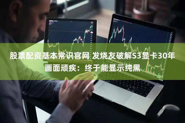 股票配资基本常识官网 发烧友破解S3显卡30年画面顽疾：终于能显示纯黑