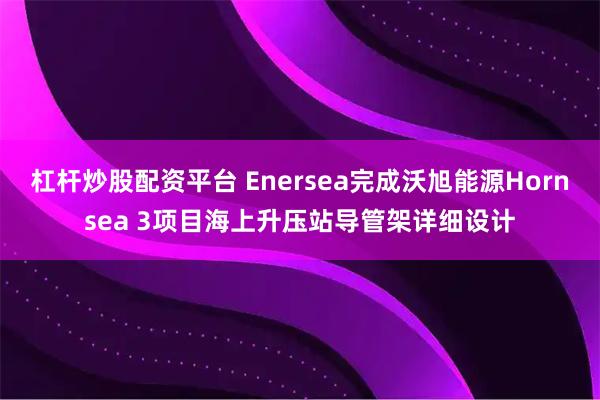 杠杆炒股配资平台 Enersea完成沃旭能源Hornsea 3项目海上升压站导管架详细设计