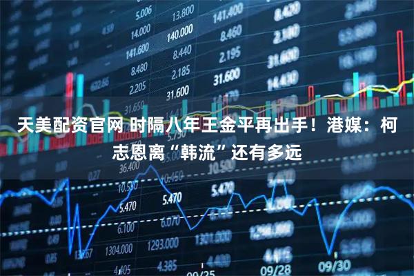 天美配资官网 时隔八年王金平再出手！港媒：柯志恩离“韩流”还有多远