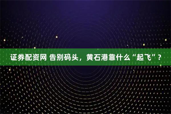 证券配资网 告别码头，黄石港靠什么“起飞”？