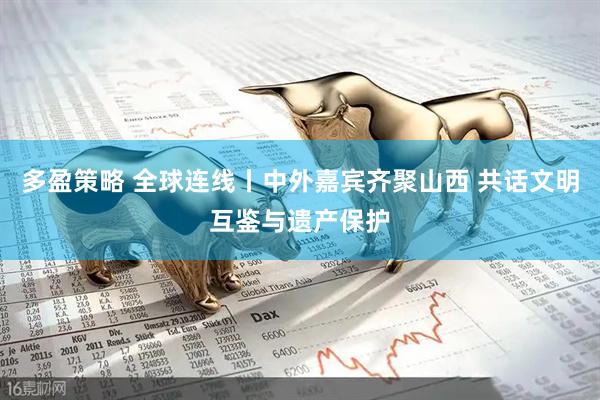 多盈策略 全球连线丨中外嘉宾齐聚山西 共话文明互鉴与遗产保护
